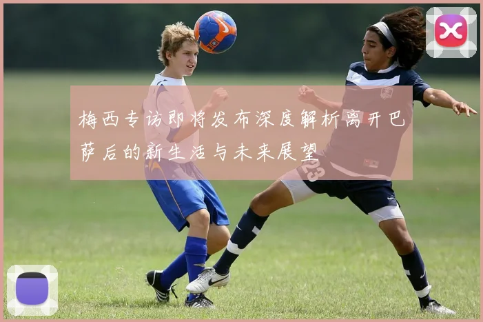 梅西专访即将发布深度解析离开巴萨后的新生活与未来展望