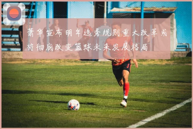 萧华宣布明年选秀规则重大改革或将彻底改变篮球未来发展格局