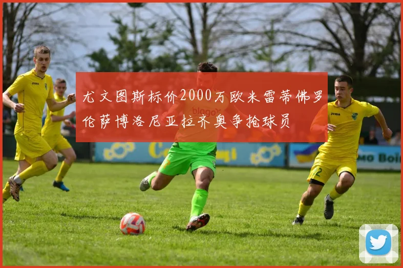 尤文图斯标价2000万欧米雷蒂佛罗伦萨博洛尼亚拉齐奥争抢球员