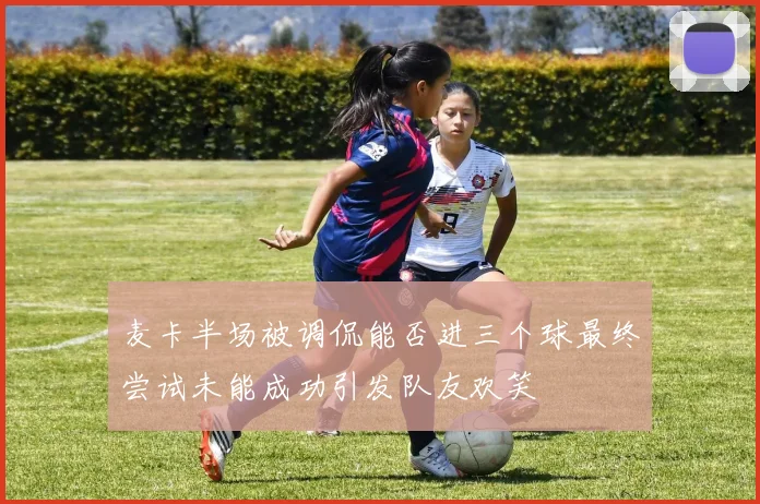 麦卡半场被调侃能否进三个球最终尝试未能成功引发队友欢笑