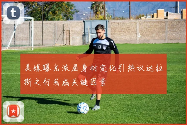 美媒曝光浓眉身材变化引热议达拉斯之行或成关键因素
