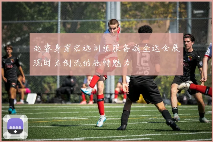 赵睿身穿宏远训练服备战全运会展现时光倒流的独特魅力