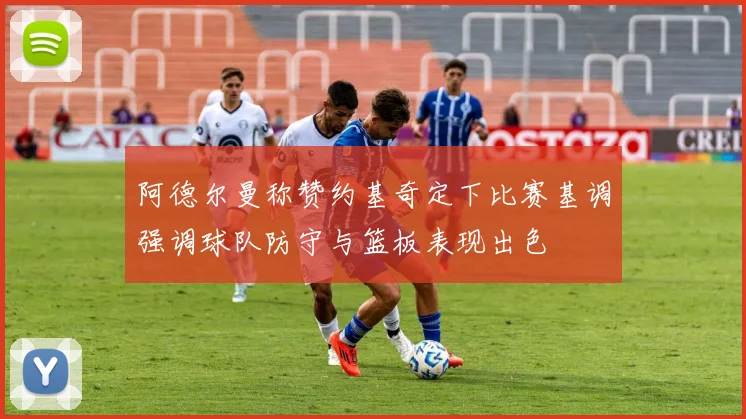 阿德尔曼称赞约基奇定下比赛基调强调球队防守与篮板表现出色