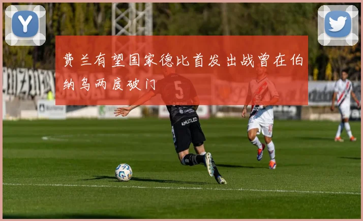 费兰有望国家德比首发出战曾在伯纳乌两度破门