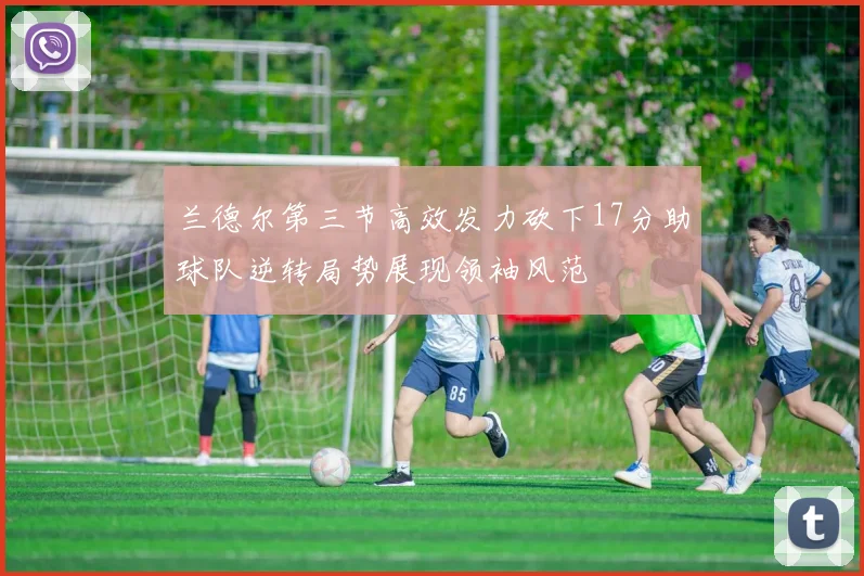 兰德尔第三节高效发力砍下17分助球队逆转局势展现领袖风范