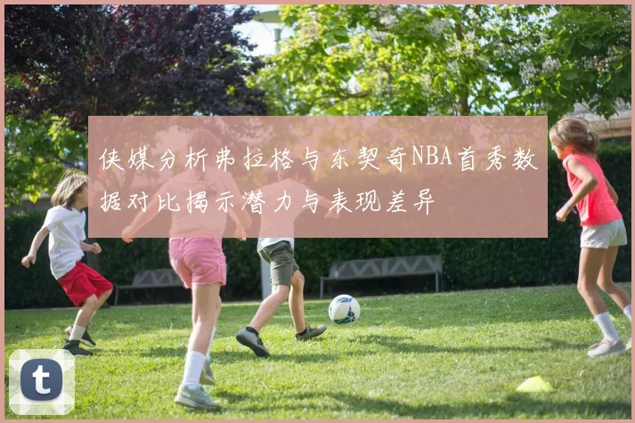 侠媒分析弗拉格与东契奇NBA首秀数据对比揭示潜力与表现差异