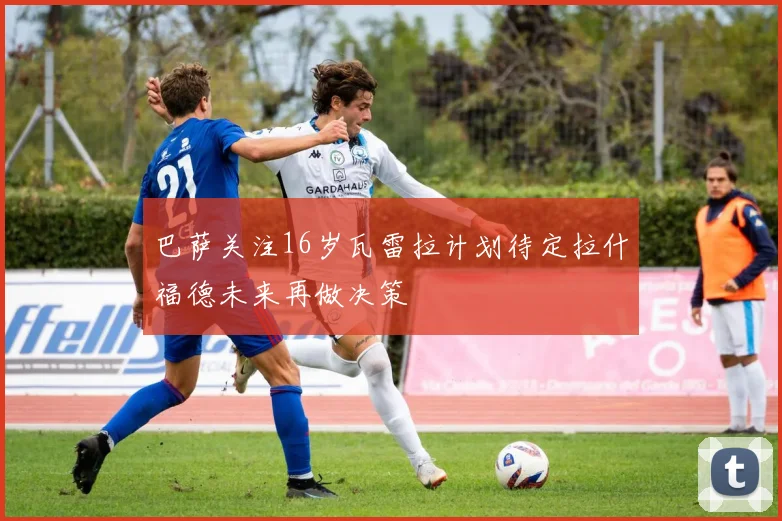 巴萨关注16岁瓦雷拉计划待定拉什福德未来再做决策