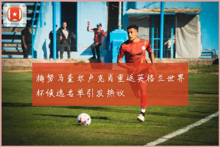 梅努马奎尔卢克肖重返英格兰世界杯候选名单引发热议