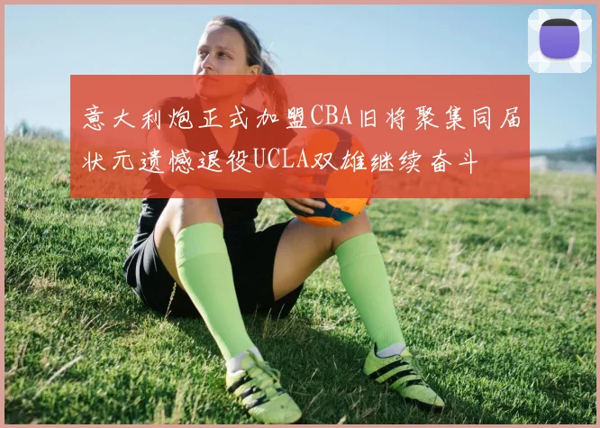 意大利炮正式加盟CBA旧将聚集同届状元遗憾退役UCLA双雄继续奋斗
