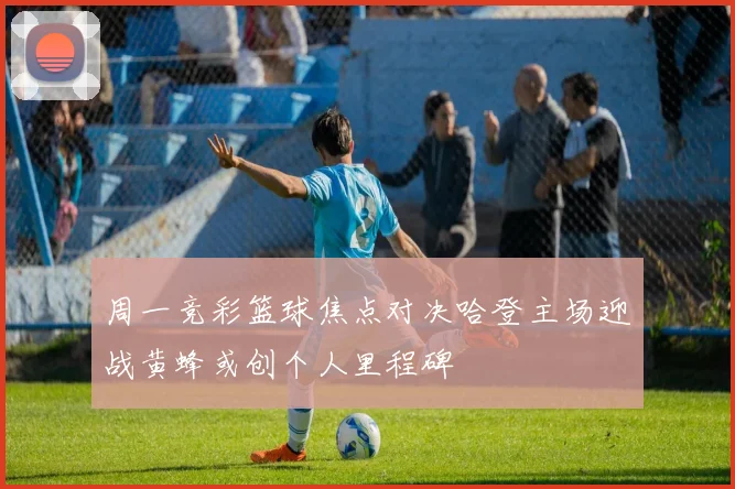 周一竞彩篮球焦点对决哈登主场迎战黄蜂或创个人里程碑