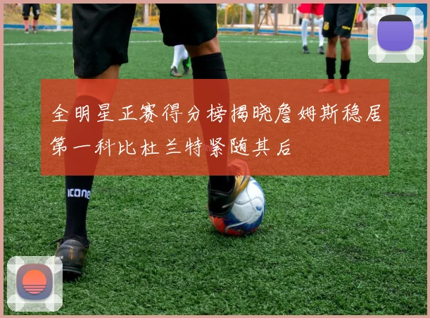全明星正赛得分榜揭晓詹姆斯稳居第一科比杜兰特紧随其后