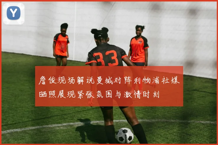 詹俊现场解说曼城对阵利物浦社媒晒照展现紧张氛围与激情时刻