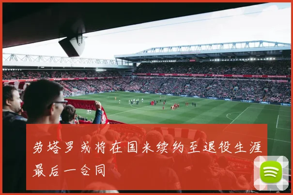 劳塔罗或将在国米续约至退役生涯最后一合同