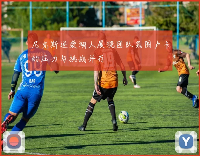 尼克斯逆袭湖人展现团队氛围卢卡的压力与挑战并存