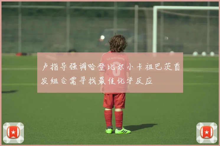 卢指导强调哈登比尔小卡祖巴茨首发组合需寻找最佳化学反应