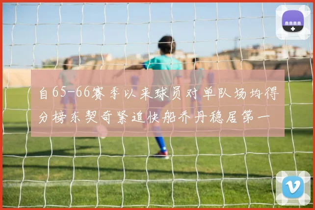 自65-66赛季以来球员对单队场均得分榜东契奇紧追快船乔丹稳居第一