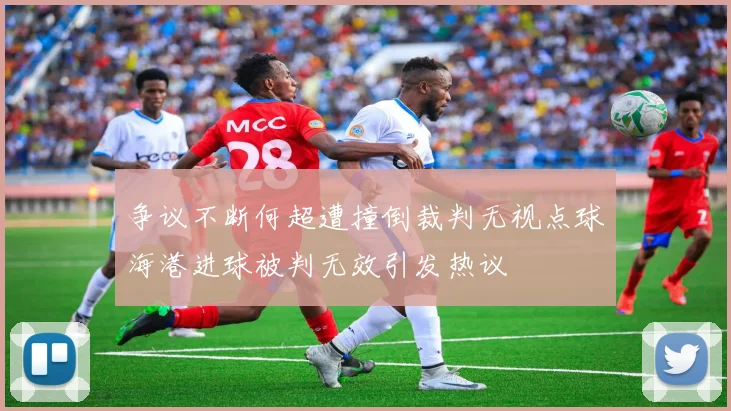 争议不断何超遭撞倒裁判无视点球海港进球被判无效引发热议