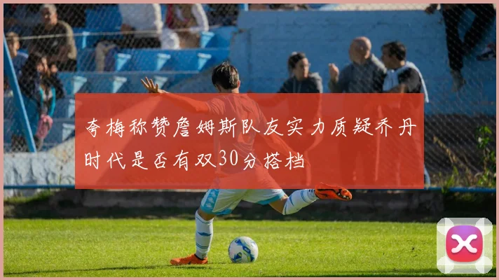 夸梅称赞詹姆斯队友实力质疑乔丹时代是否有双30分搭档