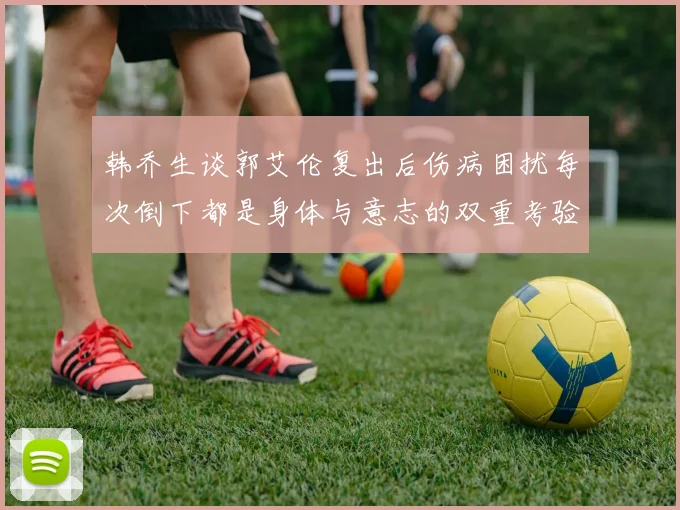 韩乔生谈郭艾伦复出后伤病困扰每次倒下都是身体与意志的双重考验